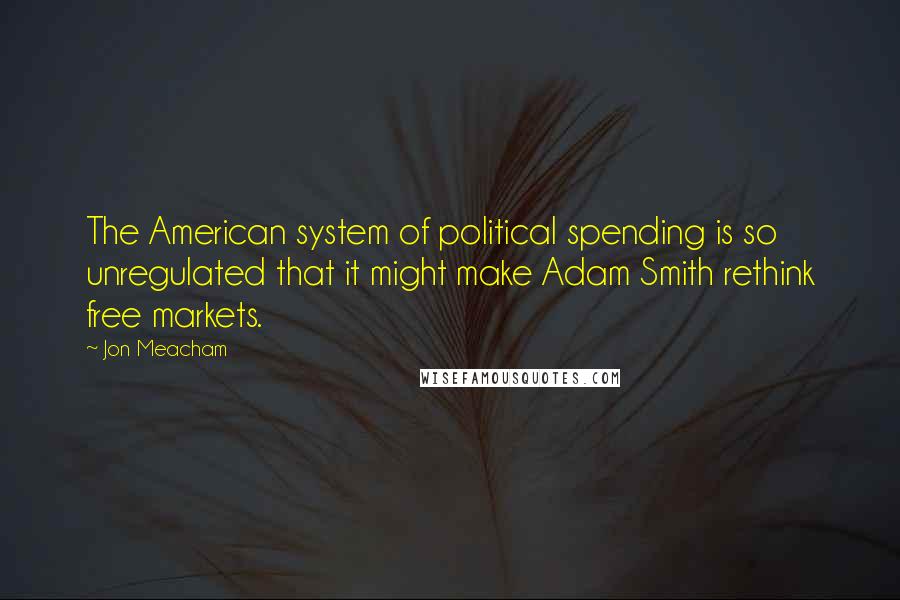 Jon Meacham Quotes: The American system of political spending is so unregulated that it might make Adam Smith rethink free markets.