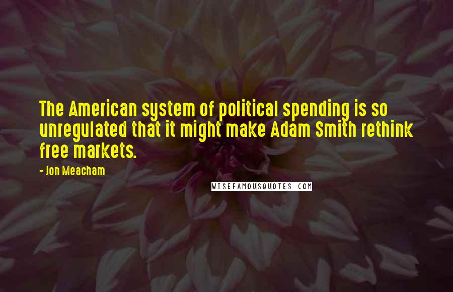 Jon Meacham Quotes: The American system of political spending is so unregulated that it might make Adam Smith rethink free markets.