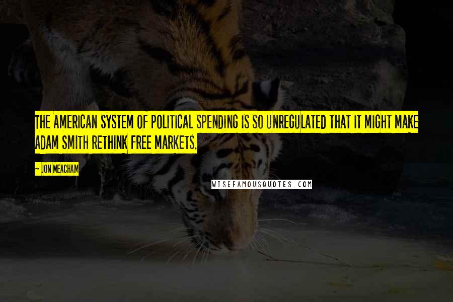 Jon Meacham Quotes: The American system of political spending is so unregulated that it might make Adam Smith rethink free markets.