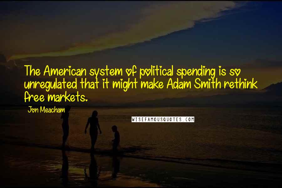 Jon Meacham Quotes: The American system of political spending is so unregulated that it might make Adam Smith rethink free markets.