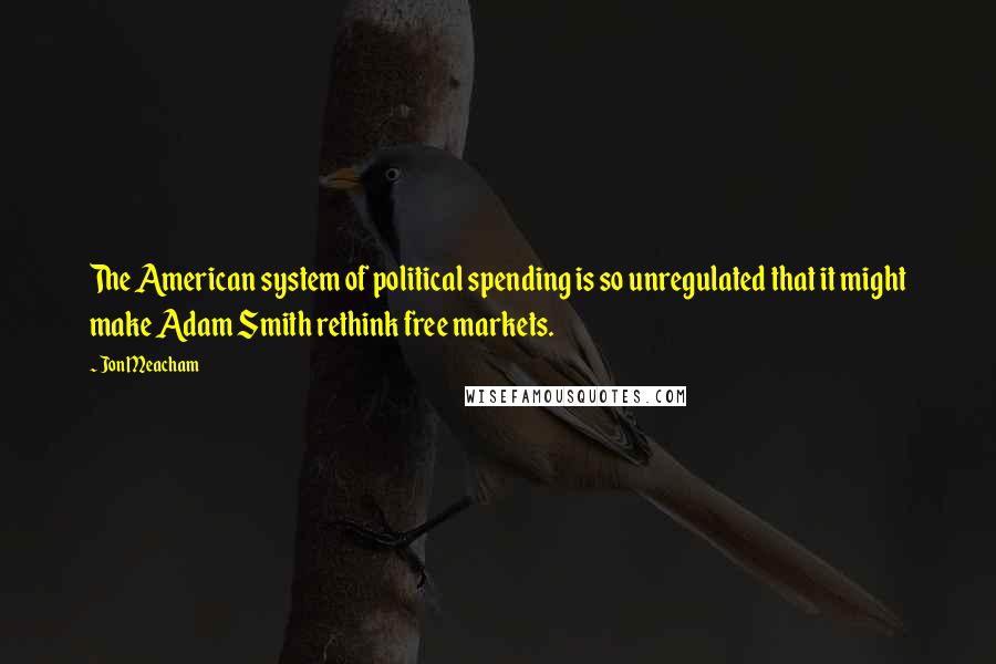 Jon Meacham Quotes: The American system of political spending is so unregulated that it might make Adam Smith rethink free markets.