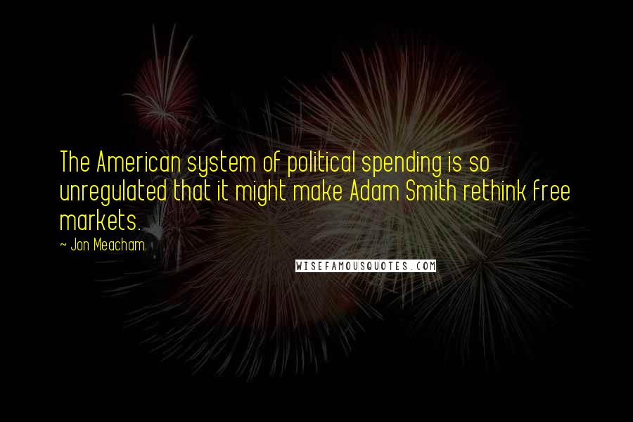 Jon Meacham Quotes: The American system of political spending is so unregulated that it might make Adam Smith rethink free markets.