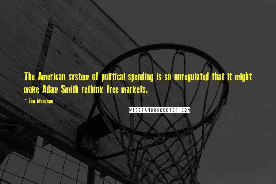 Jon Meacham Quotes: The American system of political spending is so unregulated that it might make Adam Smith rethink free markets.