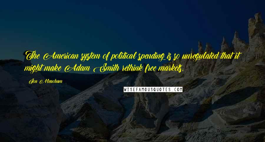 Jon Meacham Quotes: The American system of political spending is so unregulated that it might make Adam Smith rethink free markets.