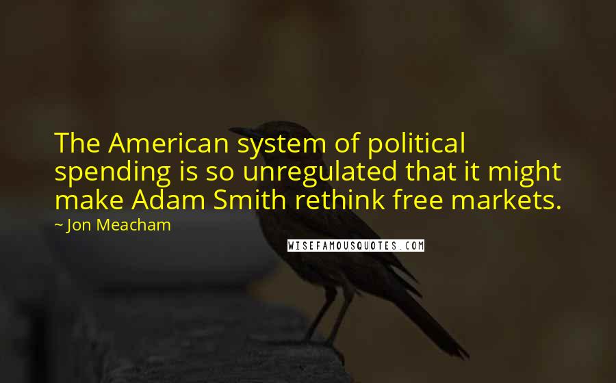 Jon Meacham Quotes: The American system of political spending is so unregulated that it might make Adam Smith rethink free markets.