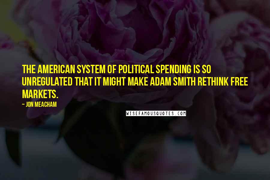 Jon Meacham Quotes: The American system of political spending is so unregulated that it might make Adam Smith rethink free markets.