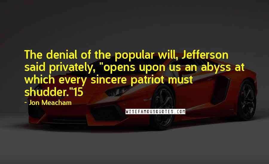 Jon Meacham Quotes: The denial of the popular will, Jefferson said privately, "opens upon us an abyss at which every sincere patriot must shudder."15