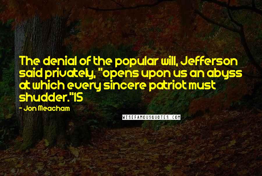 Jon Meacham Quotes: The denial of the popular will, Jefferson said privately, "opens upon us an abyss at which every sincere patriot must shudder."15