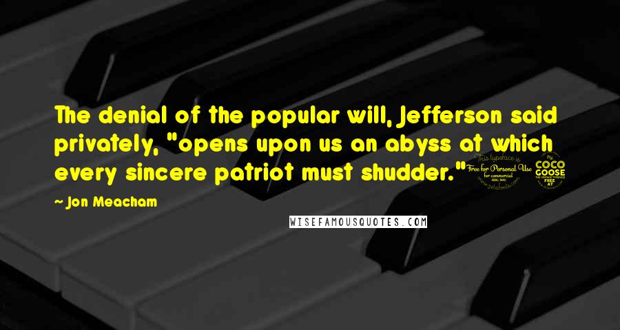Jon Meacham Quotes: The denial of the popular will, Jefferson said privately, "opens upon us an abyss at which every sincere patriot must shudder."15