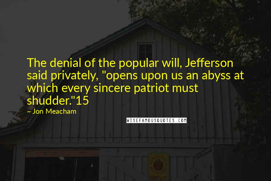 Jon Meacham Quotes: The denial of the popular will, Jefferson said privately, "opens upon us an abyss at which every sincere patriot must shudder."15