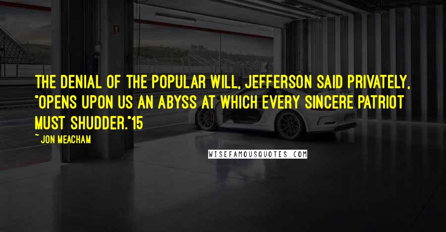 Jon Meacham Quotes: The denial of the popular will, Jefferson said privately, "opens upon us an abyss at which every sincere patriot must shudder."15