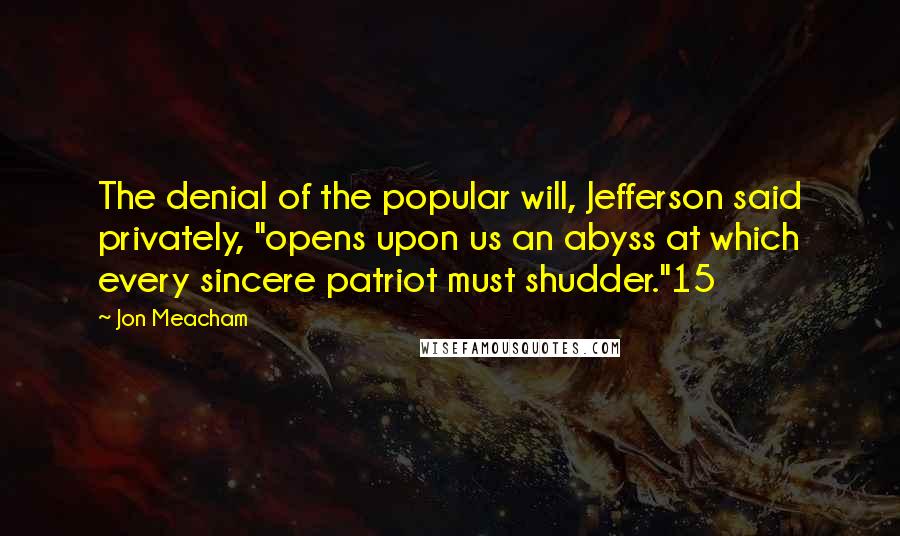 Jon Meacham Quotes: The denial of the popular will, Jefferson said privately, "opens upon us an abyss at which every sincere patriot must shudder."15