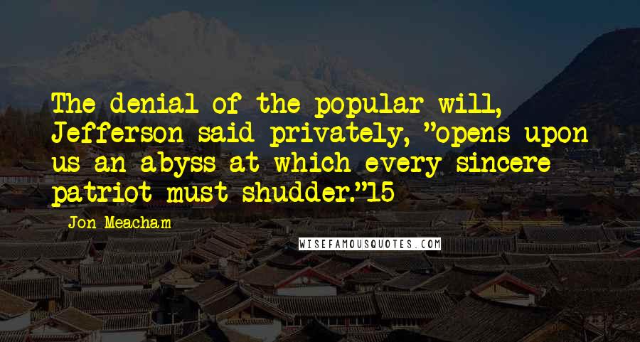 Jon Meacham Quotes: The denial of the popular will, Jefferson said privately, "opens upon us an abyss at which every sincere patriot must shudder."15