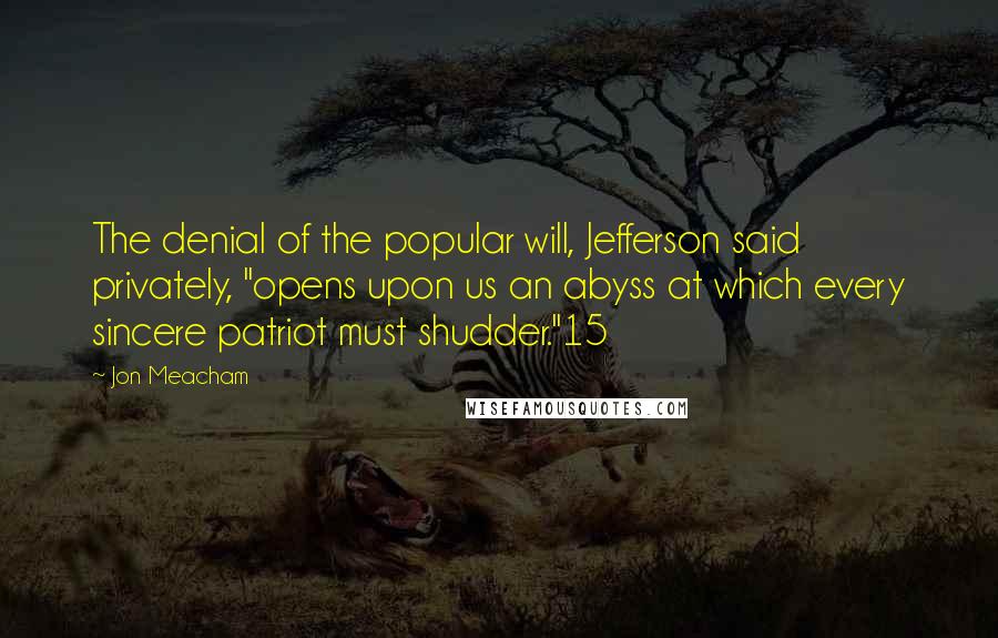 Jon Meacham Quotes: The denial of the popular will, Jefferson said privately, "opens upon us an abyss at which every sincere patriot must shudder."15