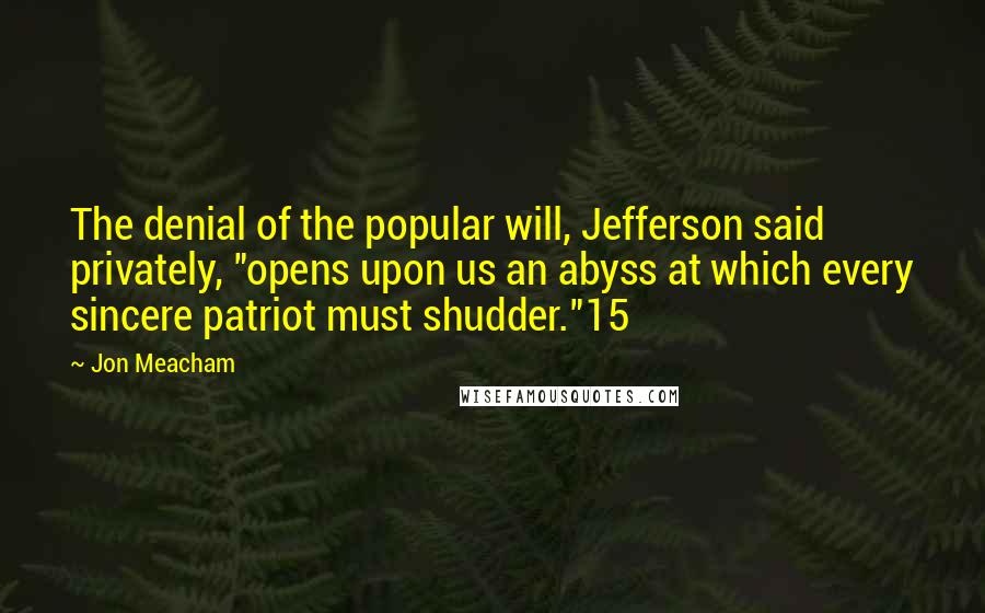 Jon Meacham Quotes: The denial of the popular will, Jefferson said privately, "opens upon us an abyss at which every sincere patriot must shudder."15