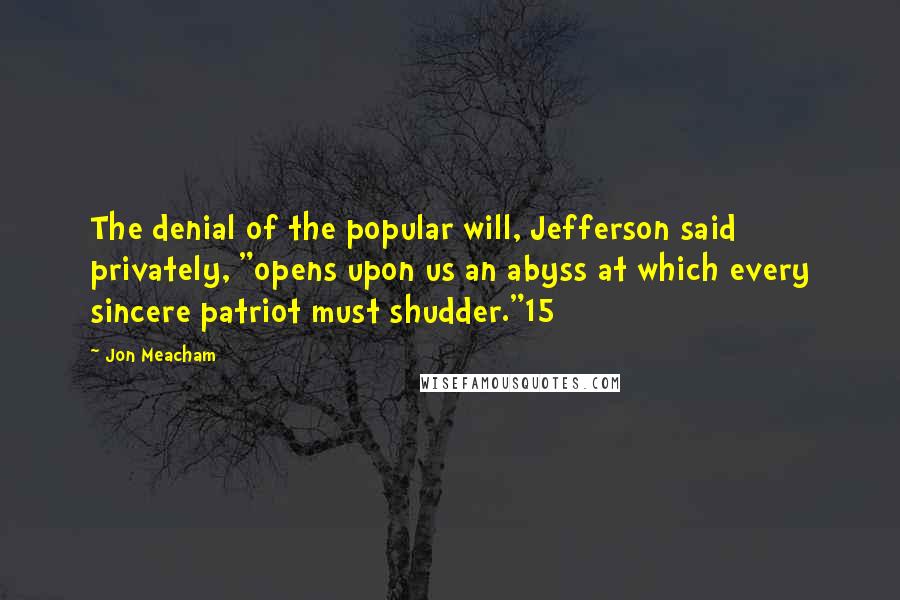 Jon Meacham Quotes: The denial of the popular will, Jefferson said privately, "opens upon us an abyss at which every sincere patriot must shudder."15