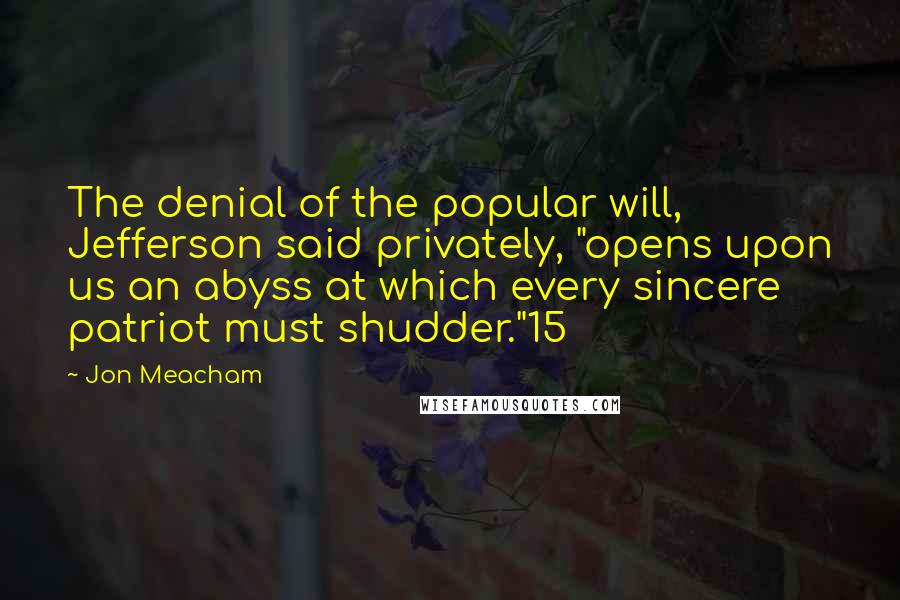 Jon Meacham Quotes: The denial of the popular will, Jefferson said privately, "opens upon us an abyss at which every sincere patriot must shudder."15
