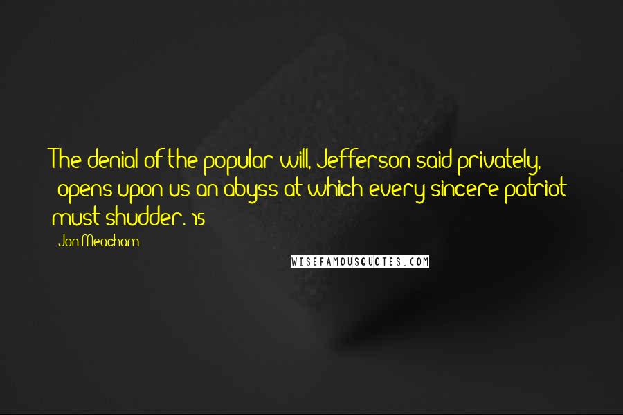 Jon Meacham Quotes: The denial of the popular will, Jefferson said privately, "opens upon us an abyss at which every sincere patriot must shudder."15
