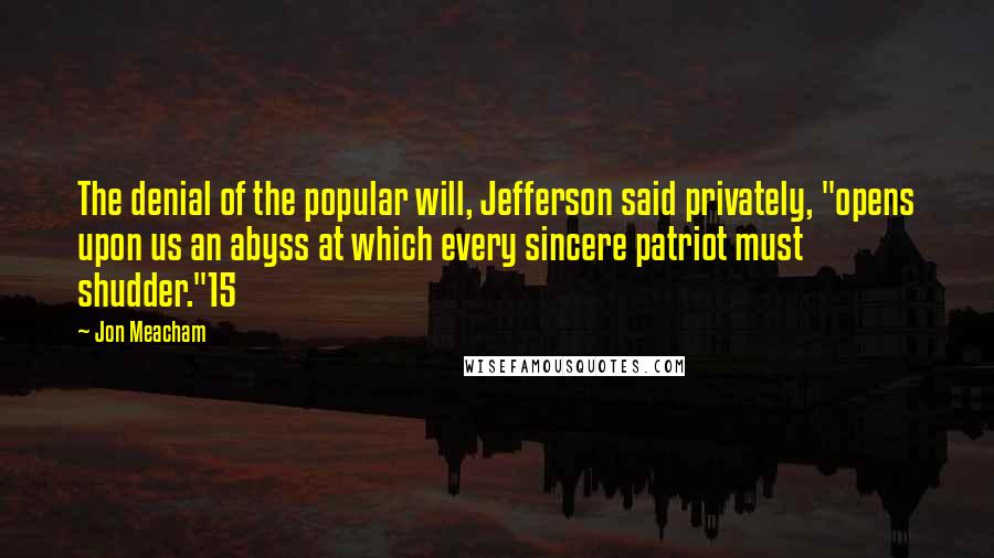 Jon Meacham Quotes: The denial of the popular will, Jefferson said privately, "opens upon us an abyss at which every sincere patriot must shudder."15