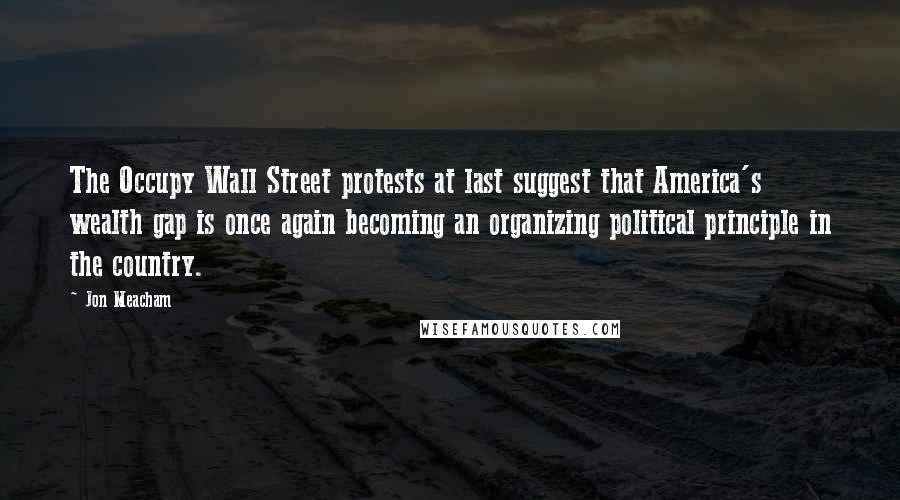 Jon Meacham Quotes: The Occupy Wall Street protests at last suggest that America's wealth gap is once again becoming an organizing political principle in the country.