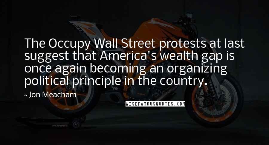 Jon Meacham Quotes: The Occupy Wall Street protests at last suggest that America's wealth gap is once again becoming an organizing political principle in the country.