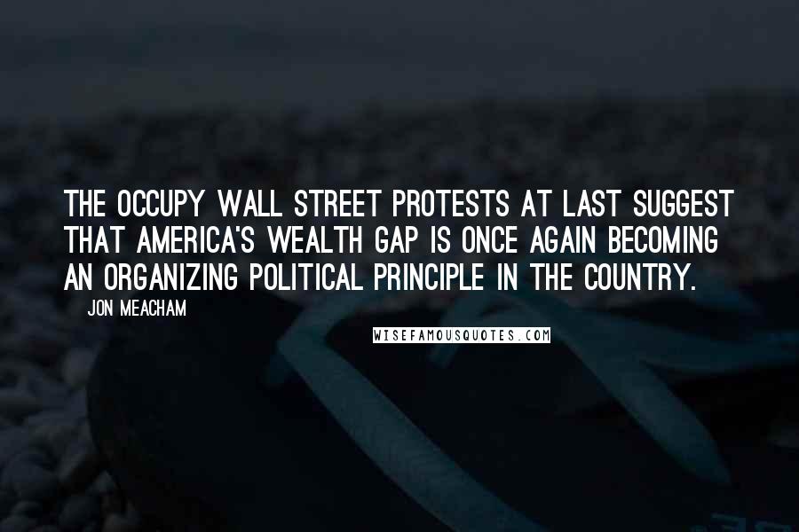 Jon Meacham Quotes: The Occupy Wall Street protests at last suggest that America's wealth gap is once again becoming an organizing political principle in the country.