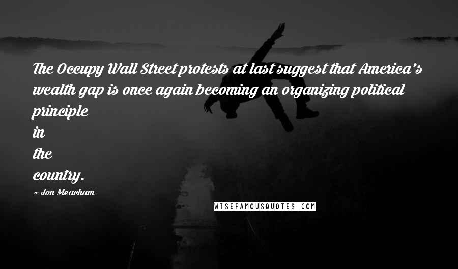 Jon Meacham Quotes: The Occupy Wall Street protests at last suggest that America's wealth gap is once again becoming an organizing political principle in the country.