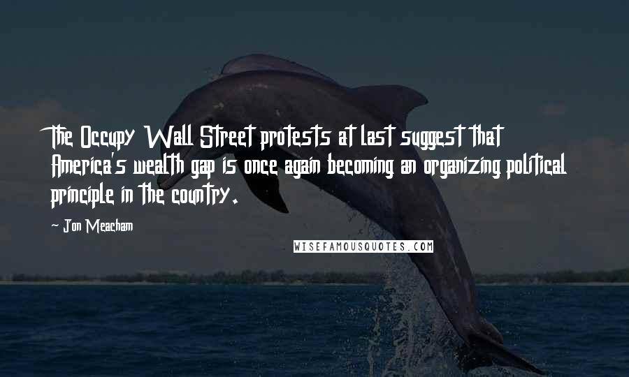 Jon Meacham Quotes: The Occupy Wall Street protests at last suggest that America's wealth gap is once again becoming an organizing political principle in the country.