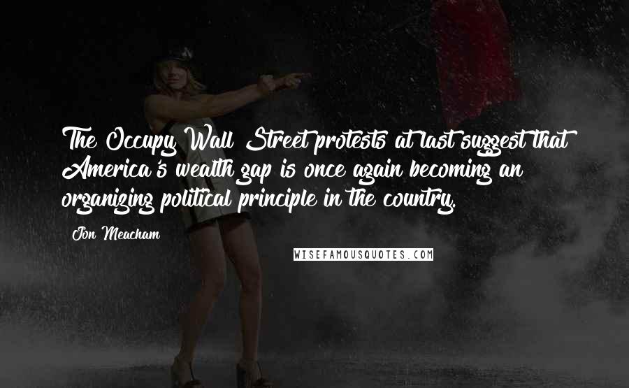 Jon Meacham Quotes: The Occupy Wall Street protests at last suggest that America's wealth gap is once again becoming an organizing political principle in the country.