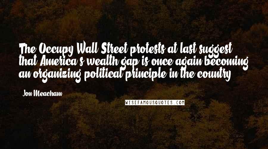 Jon Meacham Quotes: The Occupy Wall Street protests at last suggest that America's wealth gap is once again becoming an organizing political principle in the country.