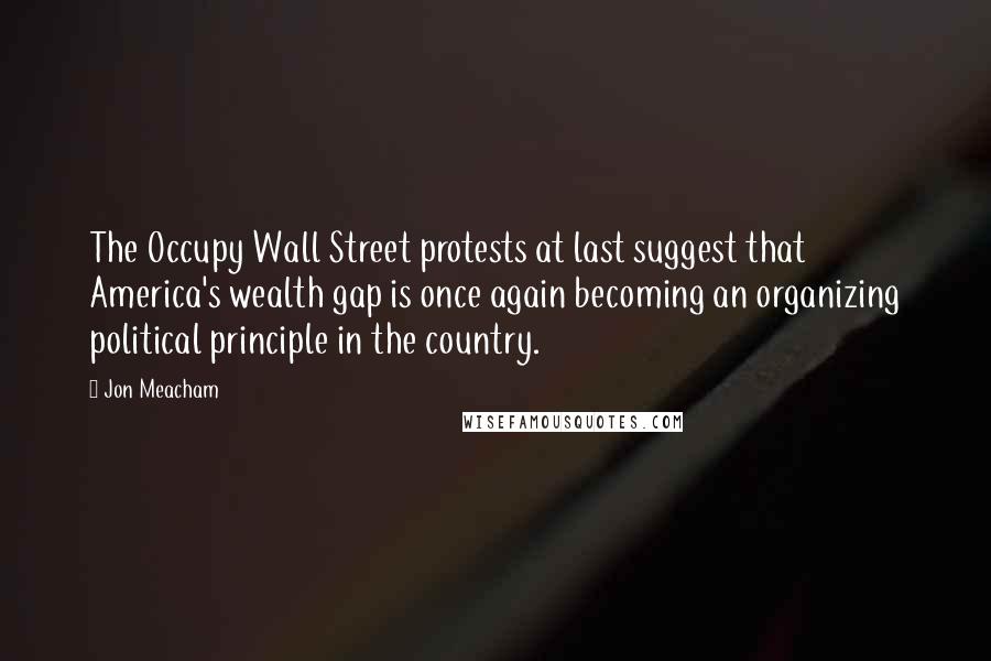 Jon Meacham Quotes: The Occupy Wall Street protests at last suggest that America's wealth gap is once again becoming an organizing political principle in the country.