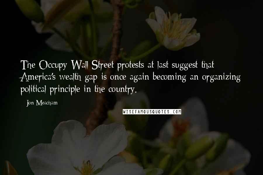 Jon Meacham Quotes: The Occupy Wall Street protests at last suggest that America's wealth gap is once again becoming an organizing political principle in the country.