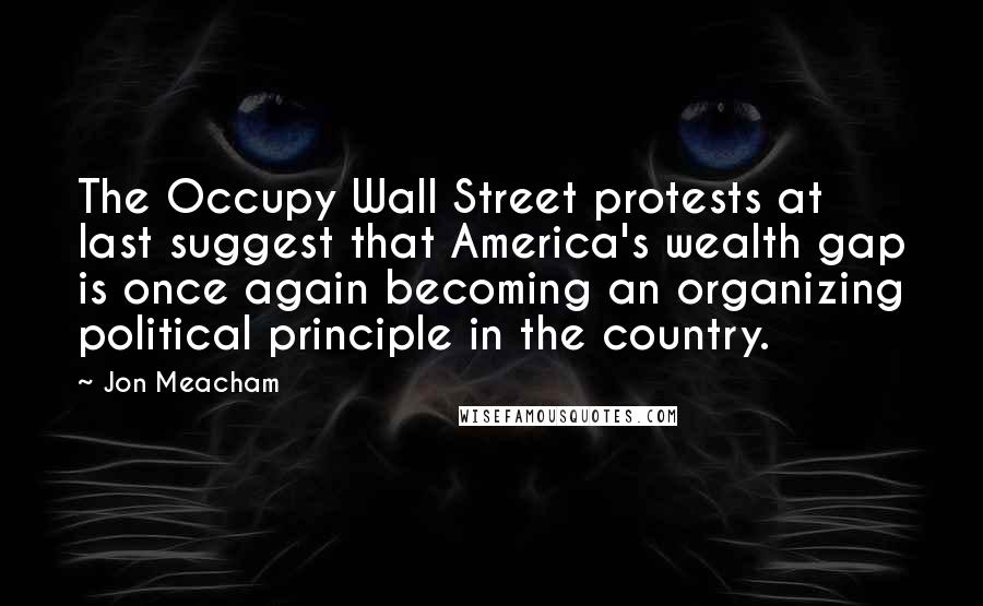 Jon Meacham Quotes: The Occupy Wall Street protests at last suggest that America's wealth gap is once again becoming an organizing political principle in the country.