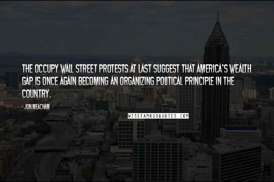 Jon Meacham Quotes: The Occupy Wall Street protests at last suggest that America's wealth gap is once again becoming an organizing political principle in the country.