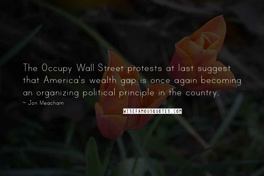 Jon Meacham Quotes: The Occupy Wall Street protests at last suggest that America's wealth gap is once again becoming an organizing political principle in the country.