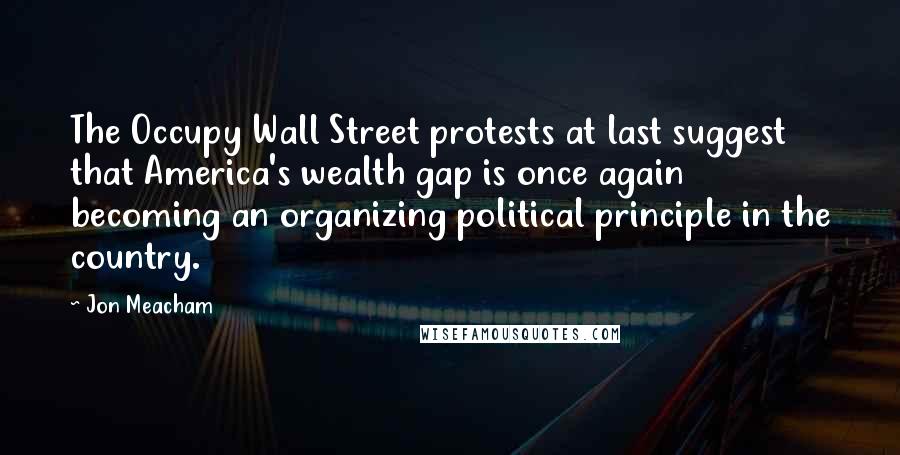 Jon Meacham Quotes: The Occupy Wall Street protests at last suggest that America's wealth gap is once again becoming an organizing political principle in the country.