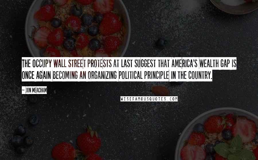 Jon Meacham Quotes: The Occupy Wall Street protests at last suggest that America's wealth gap is once again becoming an organizing political principle in the country.