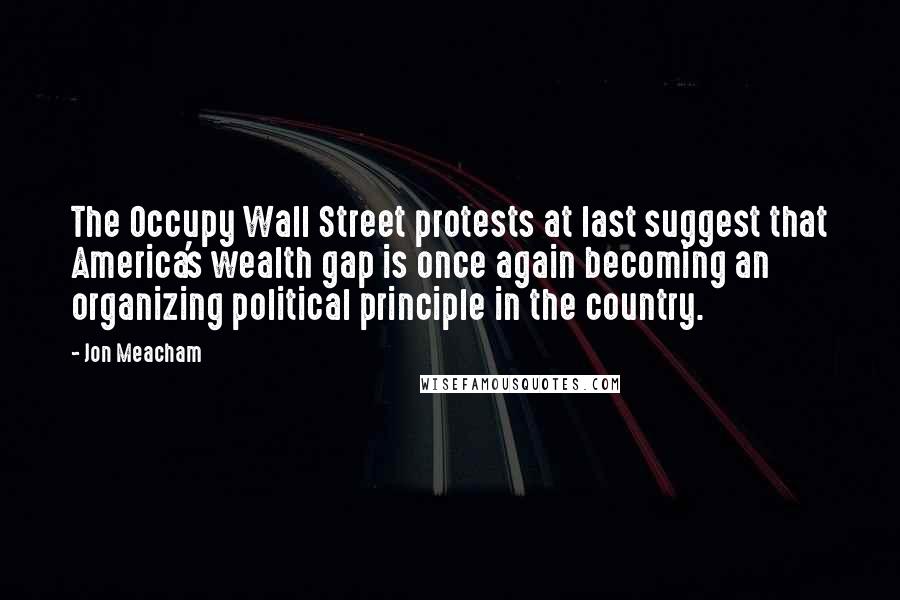 Jon Meacham Quotes: The Occupy Wall Street protests at last suggest that America's wealth gap is once again becoming an organizing political principle in the country.