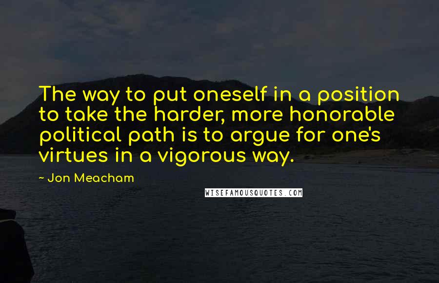 Jon Meacham Quotes: The way to put oneself in a position to take the harder, more honorable political path is to argue for one's virtues in a vigorous way.