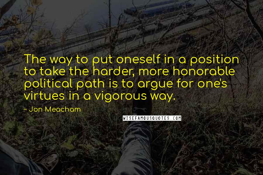 Jon Meacham Quotes: The way to put oneself in a position to take the harder, more honorable political path is to argue for one's virtues in a vigorous way.