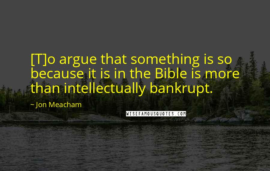 Jon Meacham Quotes: [T]o argue that something is so because it is in the Bible is more than intellectually bankrupt.