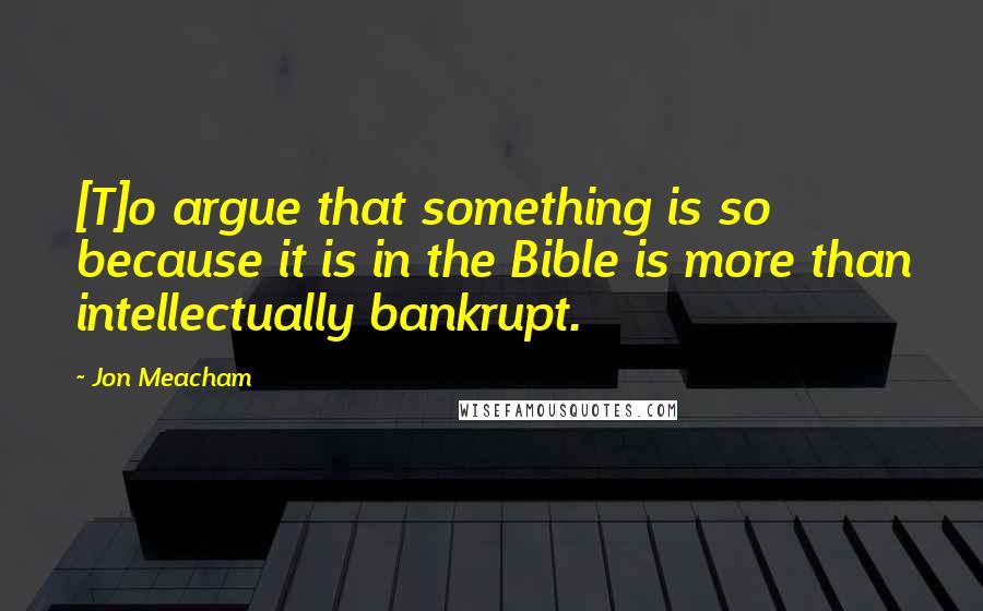 Jon Meacham Quotes: [T]o argue that something is so because it is in the Bible is more than intellectually bankrupt.