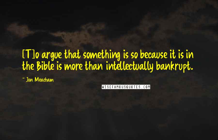 Jon Meacham Quotes: [T]o argue that something is so because it is in the Bible is more than intellectually bankrupt.