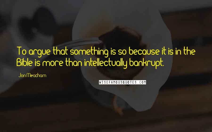 Jon Meacham Quotes: [T]o argue that something is so because it is in the Bible is more than intellectually bankrupt.