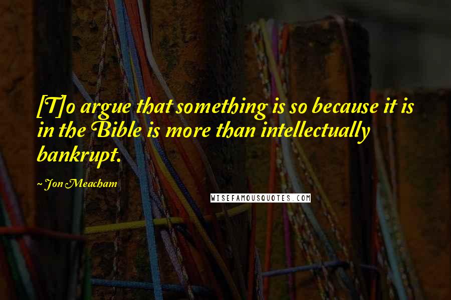 Jon Meacham Quotes: [T]o argue that something is so because it is in the Bible is more than intellectually bankrupt.