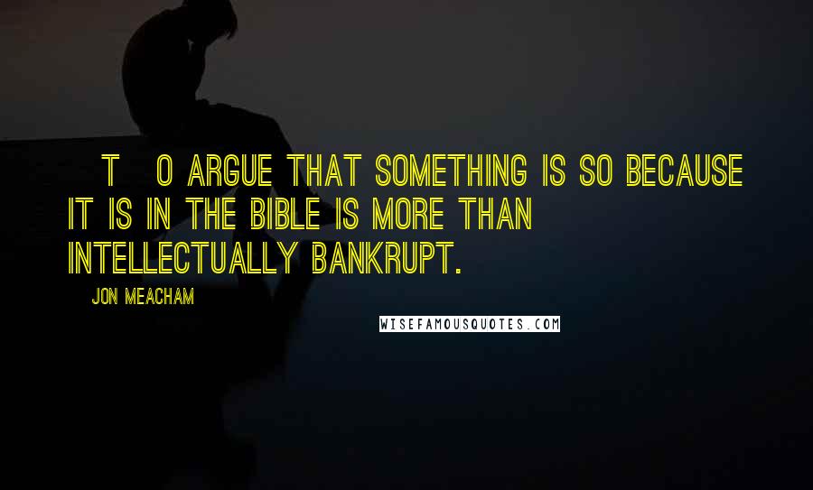 Jon Meacham Quotes: [T]o argue that something is so because it is in the Bible is more than intellectually bankrupt.