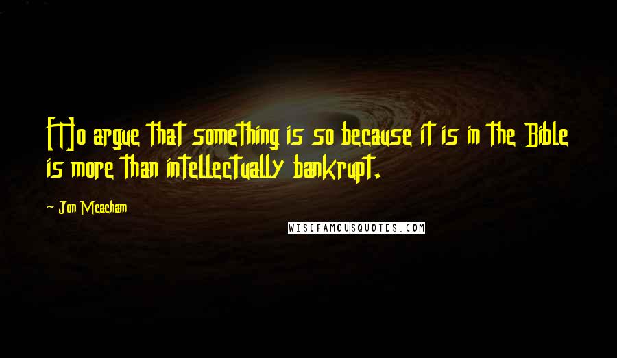 Jon Meacham Quotes: [T]o argue that something is so because it is in the Bible is more than intellectually bankrupt.