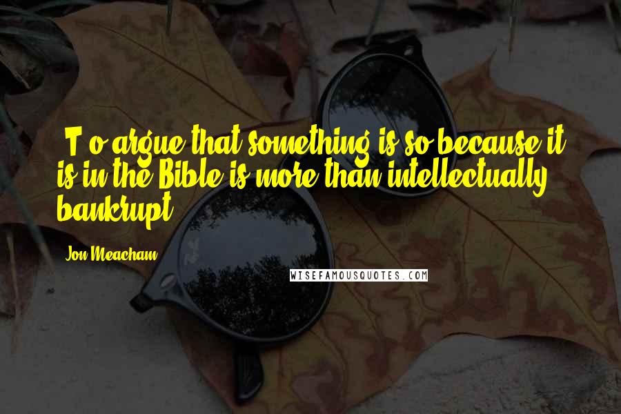 Jon Meacham Quotes: [T]o argue that something is so because it is in the Bible is more than intellectually bankrupt.