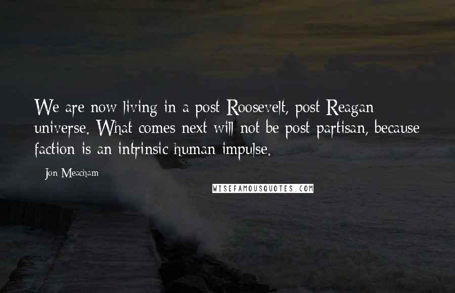 Jon Meacham Quotes: We are now living in a post-Roosevelt, post-Reagan universe. What comes next will not be post-partisan, because faction is an intrinsic human impulse.
