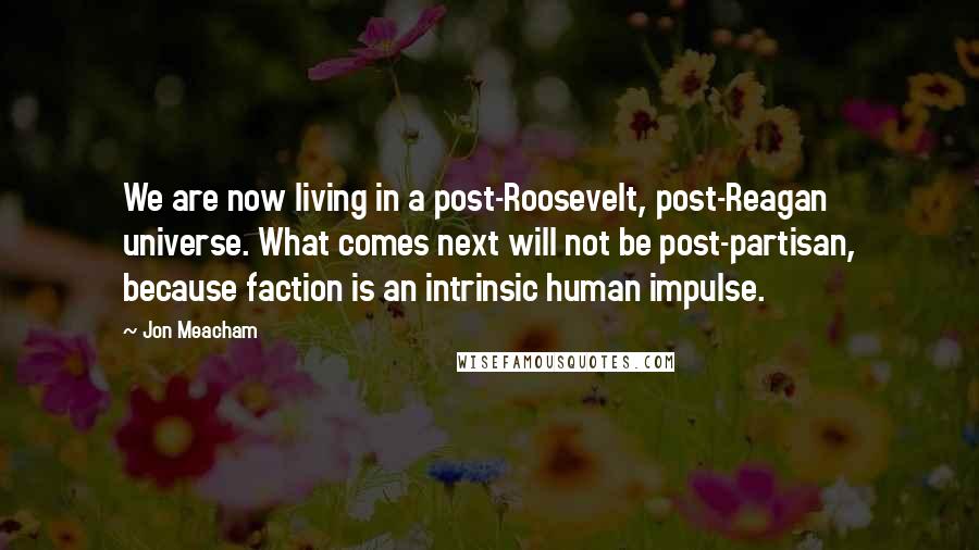 Jon Meacham Quotes: We are now living in a post-Roosevelt, post-Reagan universe. What comes next will not be post-partisan, because faction is an intrinsic human impulse.